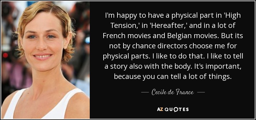 I'm happy to have a physical part in 'High Tension,' in 'Hereafter,' and in a lot of French movies and Belgian movies. But its not by chance directors choose me for physical parts. I like to do that. I like to tell a story also with the body. It's important, because you can tell a lot of things. - Cecile de France