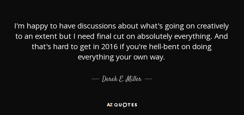 I'm happy to have discussions about what's going on creatively to an extent but I need final cut on absolutely everything. And that's hard to get in 2016 if you're hell-bent on doing everything your own way. - Derek E. Miller