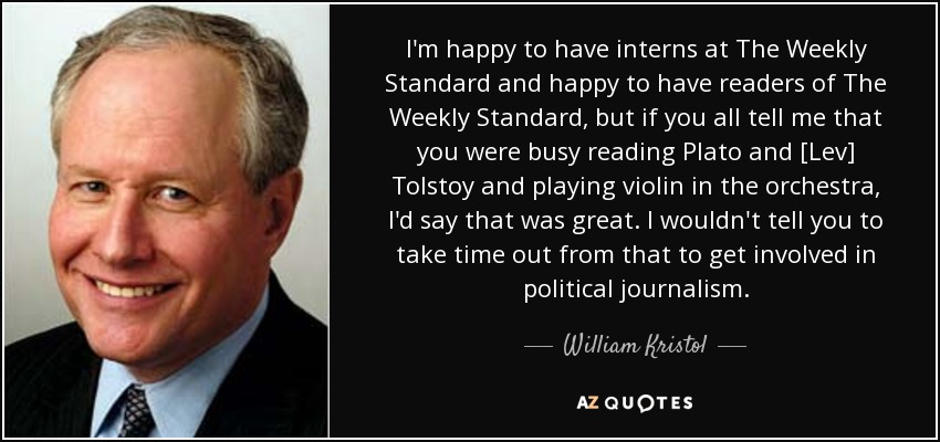 I'm happy to have interns at The Weekly Standard and happy to have readers of The Weekly Standard, but if you all tell me that you were busy reading Plato and [Lev] Tolstoy and playing violin in the orchestra, I'd say that was great. I wouldn't tell you to take time out from that to get involved in political journalism. - William Kristol