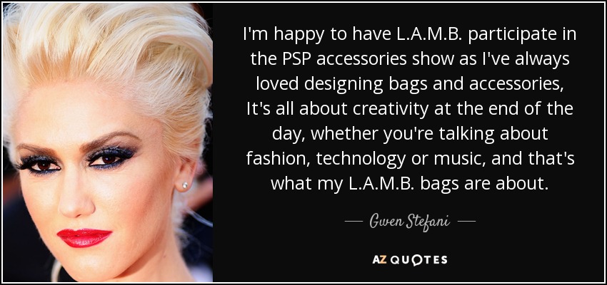 I'm happy to have L.A.M.B. participate in the PSP accessories show as I've always loved designing bags and accessories, It's all about creativity at the end of the day, whether you're talking about fashion, technology or music, and that's what my L.A.M.B. bags are about. - Gwen Stefani