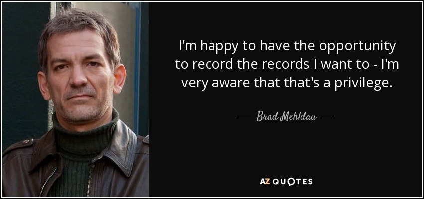 I'm happy to have the opportunity to record the records I want to - I'm very aware that that's a privilege. - Brad Mehldau