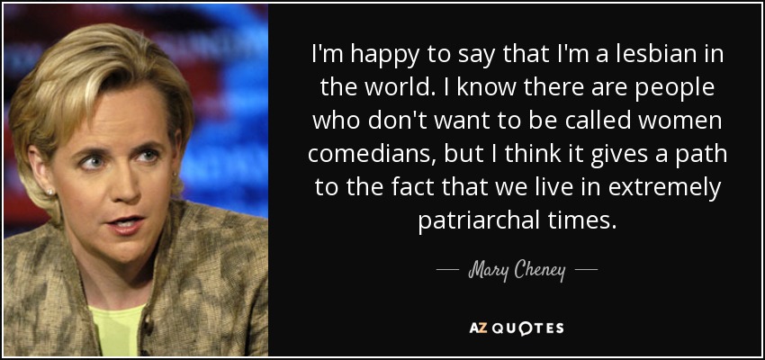 I'm happy to say that I'm a lesbian in the world. I know there are people who don't want to be called women comedians, but I think it gives a path to the fact that we live in extremely patriarchal times. - Mary Cheney