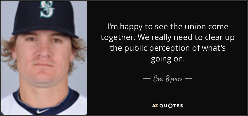 I'm happy to see the union come together. We really need to clear up the public perception of what's going on. - Eric Byrnes