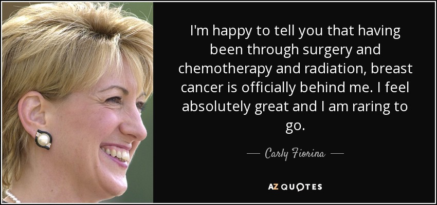 I'm happy to tell you that having been through surgery and chemotherapy and radiation, breast cancer is officially behind me. I feel absolutely great and I am raring to go. - Carly Fiorina