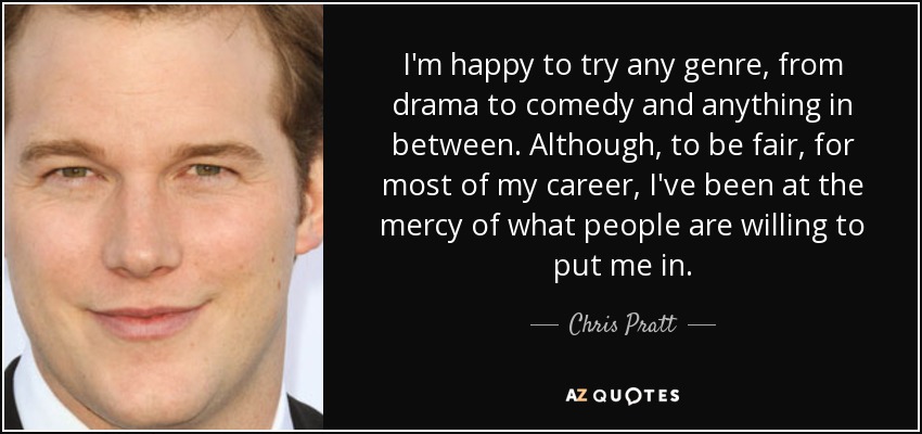 I'm happy to try any genre, from drama to comedy and anything in between. Although, to be fair, for most of my career, I've been at the mercy of what people are willing to put me in. - Chris Pratt