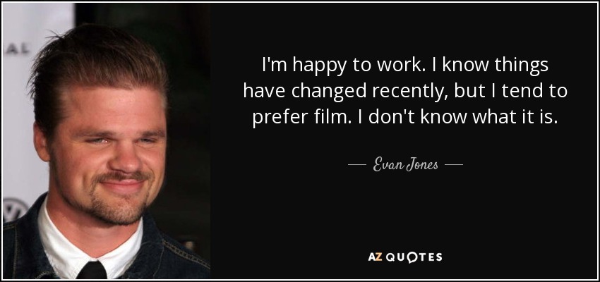 I'm happy to work. I know things have changed recently, but I tend to prefer film. I don't know what it is. - Evan Jones