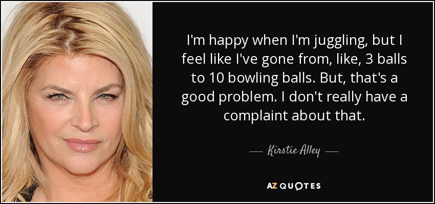 I'm happy when I'm juggling, but I feel like I've gone from, like, 3 balls to 10 bowling balls. But, that's a good problem. I don't really have a complaint about that. - Kirstie Alley