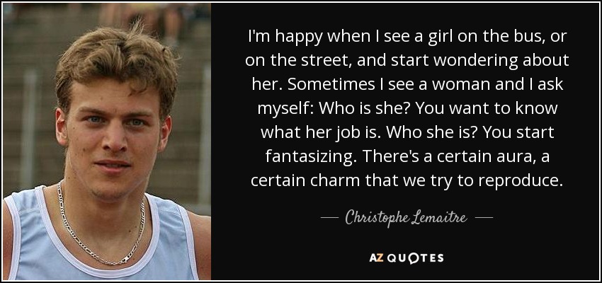 I'm happy when I see a girl on the bus, or on the street, and start wondering about her. Sometimes I see a woman and I ask myself: Who is she? You want to know what her job is. Who she is? You start fantasizing. There's a certain aura, a certain charm that we try to reproduce. - Christophe Lemaitre