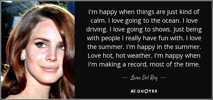 I'm happy when things are just kind of calm. I love going to the ocean. I love driving. I love going to shows. Just being with people I really have fun with. I love the summer. I'm happy in the summer. Love hot, hot weather. I'm happy when I'm making a record, most of the time. - Lana Del Rey