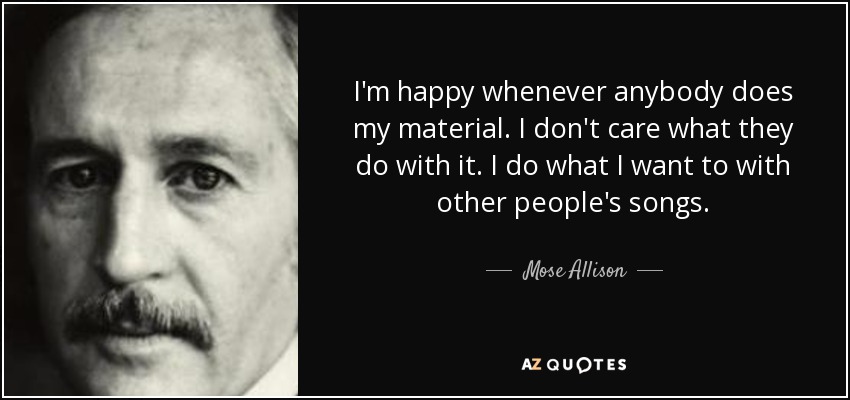 I'm happy whenever anybody does my material. I don't care what they do with it. I do what I want to with other people's songs. - Mose Allison