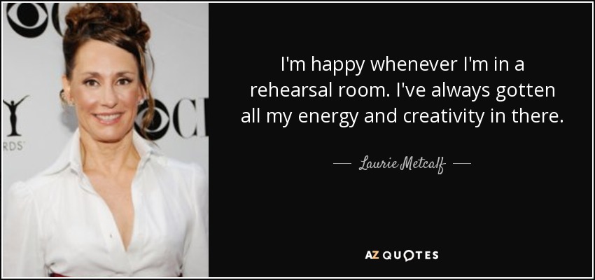 I'm happy whenever I'm in a rehearsal room. I've always gotten all my energy and creativity in there. - Laurie Metcalf