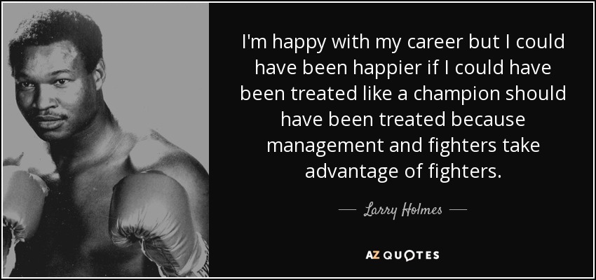 I'm happy with my career but I could have been happier if I could have been treated like a champion should have been treated because management and fighters take advantage of fighters. - Larry Holmes