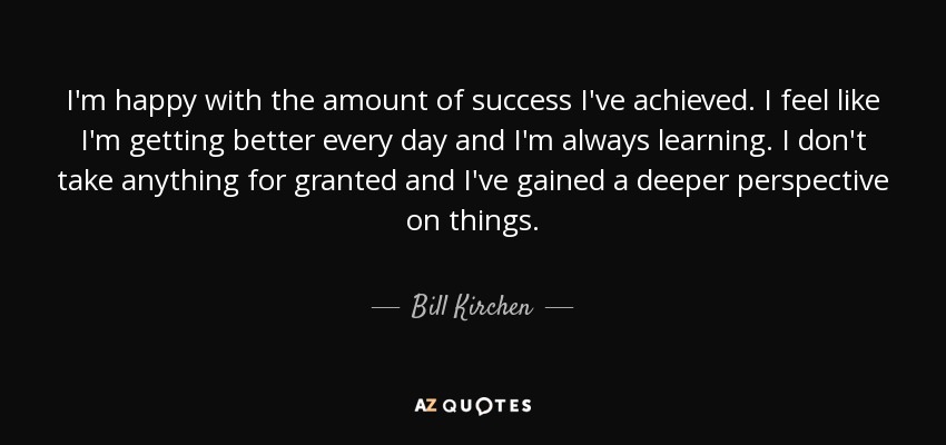 I'm happy with the amount of success I've achieved. I feel like I'm getting better every day and I'm always learning. I don't take anything for granted and I've gained a deeper perspective on things. - Bill Kirchen