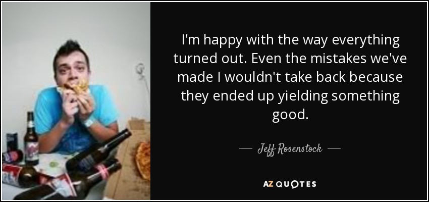 I'm happy with the way everything turned out. Even the mistakes we've made I wouldn't take back because they ended up yielding something good. - Jeff Rosenstock