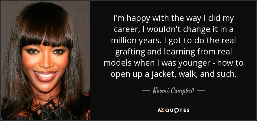 I'm happy with the way I did my career, I wouldn't change it in a million years. I got to do the real grafting and learning from real models when I was younger - how to open up a jacket, walk, and such. - Naomi Campbell