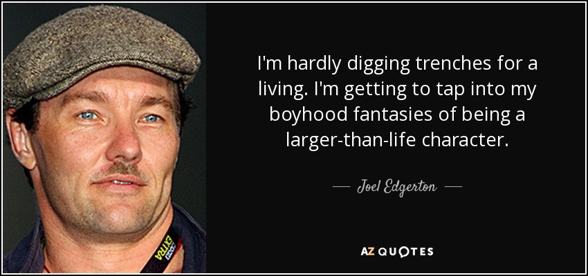 I'm hardly digging trenches for a living. I'm getting to tap into my boyhood fantasies of being a larger-than-life character. - Joel Edgerton