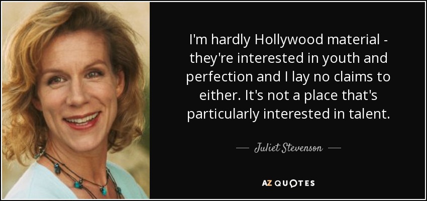 I'm hardly Hollywood material - they're interested in youth and perfection and I lay no claims to either. It's not a place that's particularly interested in talent. - Juliet Stevenson
