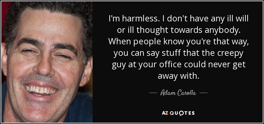 I'm harmless. I don't have any ill will or ill thought towards anybody. When people know you're that way, you can say stuff that the creepy guy at your office could never get away with. - Adam Carolla