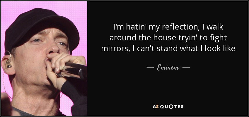 I'm hatin' my reflection, I walk around the house tryin' to fight mirrors, I can't stand what I look like - Eminem