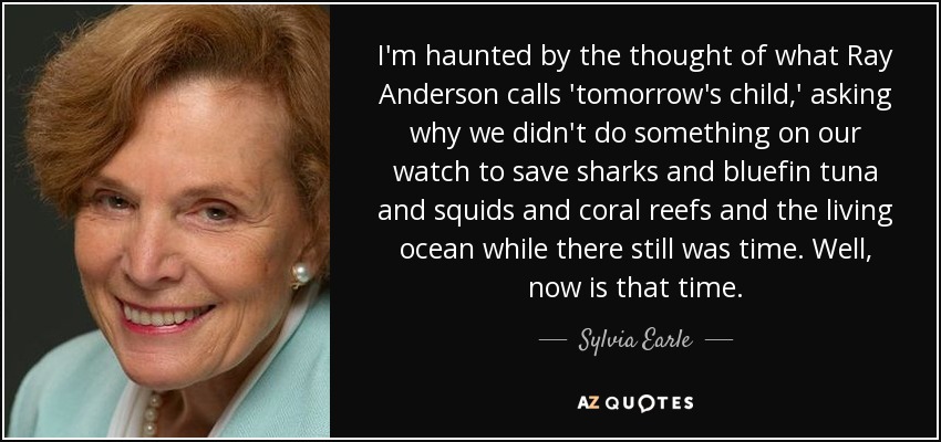 I'm haunted by the thought of what Ray Anderson calls 'tomorrow's child,' asking why we didn't do something on our watch to save sharks and bluefin tuna and squids and coral reefs and the living ocean while there still was time. Well, now is that time. - Sylvia Earle