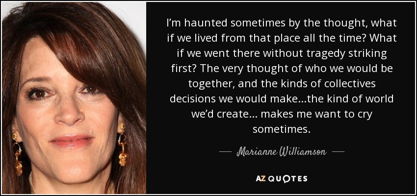 I’m haunted sometimes by the thought, what if we lived from that place all the time? What if we went there without tragedy striking first? The very thought of who we would be together, and the kinds of collectives decisions we would make...the kind of world we’d create ... makes me want to cry sometimes. - Marianne Williamson