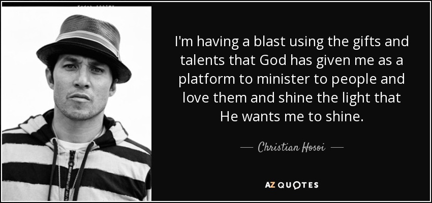 I'm having a blast using the gifts and talents that God has given me as a platform to minister to people and love them and shine the light that He wants me to shine. - Christian Hosoi
