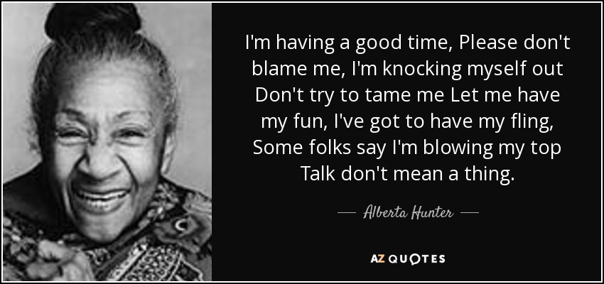 I'm having a good time, Please don't blame me, I'm knocking myself out Don't try to tame me Let me have my fun, I've got to have my fling, Some folks say I'm blowing my top Talk don't mean a thing. - Alberta Hunter