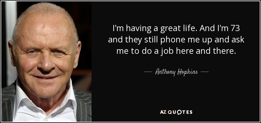 I'm having a great life. And I'm 73 and they still phone me up and ask me to do a job here and there. - Anthony Hopkins