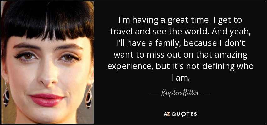 I'm having a great time. I get to travel and see the world. And yeah, I'll have a family, because I don't want to miss out on that amazing experience, but it's not defining who I am. - Krysten Ritter