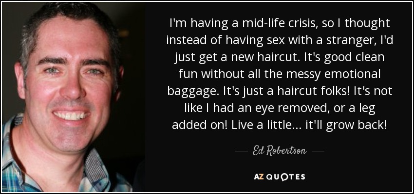 I'm having a mid-life crisis, so I thought instead of having sex with a stranger, I'd just get a new haircut. It's good clean fun without all the messy emotional baggage. It's just a haircut folks! It's not like I had an eye removed, or a leg added on! Live a little... it'll grow back! - Ed Robertson