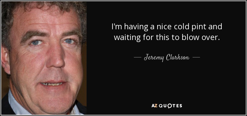 I'm having a nice cold pint and waiting for this to blow over. - Jeremy Clarkson