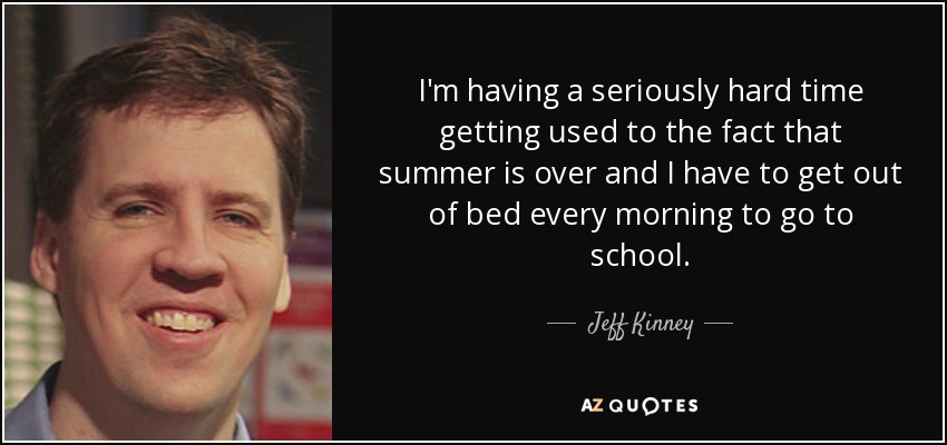 I'm having a seriously hard time getting used to the fact that summer is over and I have to get out of bed every morning to go to school. - Jeff Kinney