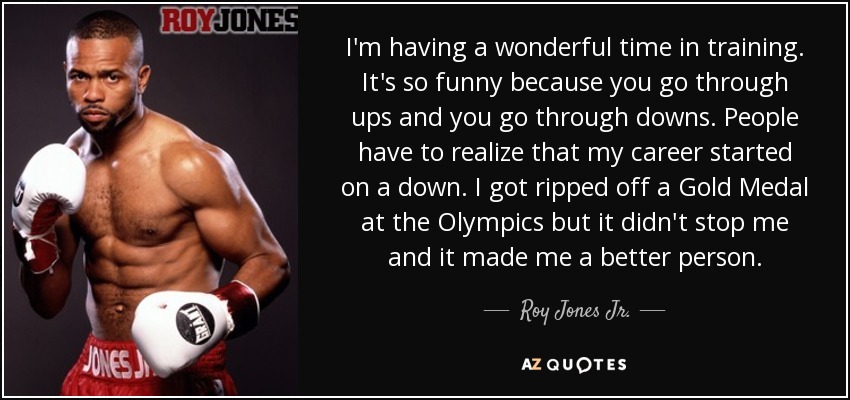 I'm having a wonderful time in training. It's so funny because you go through ups and you go through downs. People have to realize that my career started on a down. I got ripped off a Gold Medal at the Olympics but it didn't stop me and it made me a better person. - Roy Jones Jr.