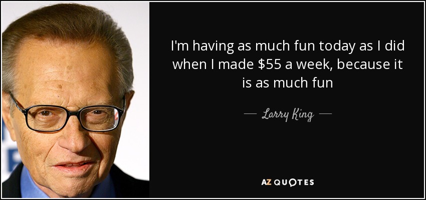 I'm having as much fun today as I did when I made $55 a week, because it is as much fun - Larry King