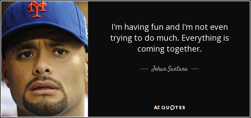 I'm having fun and I'm not even trying to do much. Everything is coming together. - Johan Santana