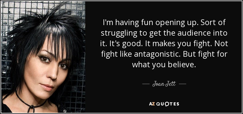 I'm having fun opening up. Sort of struggling to get the audience into it. It's good. It makes you fight. Not fight like antagonistic. But fight for what you believe. - Joan Jett