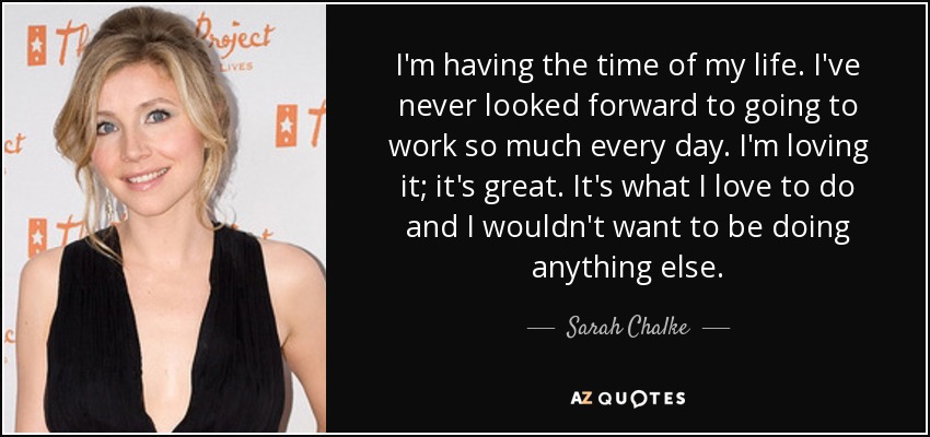 I'm having the time of my life. I've never looked forward to going to work so much every day. I'm loving it; it's great. It's what I love to do and I wouldn't want to be doing anything else. - Sarah Chalke