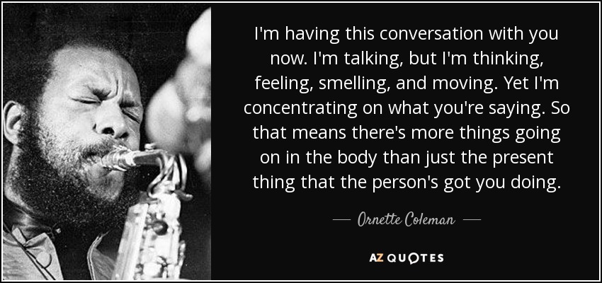 I'm having this conversation with you now. I'm talking, but I'm thinking, feeling, smelling, and moving. Yet I'm concentrating on what you're saying. So that means there's more things going on in the body than just the present thing that the person's got you doing. - Ornette Coleman