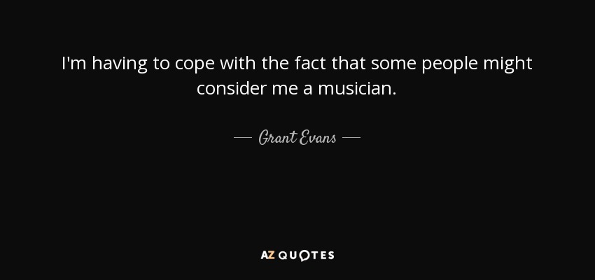 I'm having to cope with the fact that some people might consider me a musician. - Grant Evans