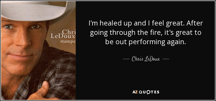 I'm healed up and I feel great. After going through the fire, it's great to be out performing again. - Chris LeDoux