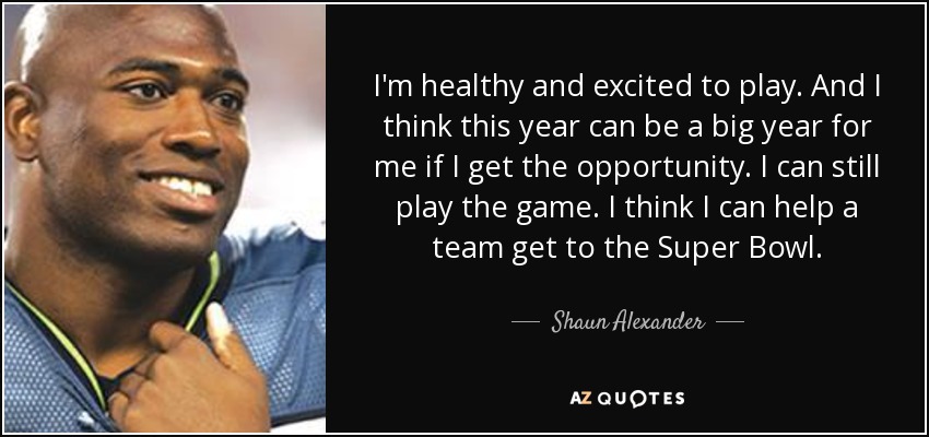 I'm healthy and excited to play. And I think this year can be a big year for me if I get the opportunity. I can still play the game. I think I can help a team get to the Super Bowl. - Shaun Alexander