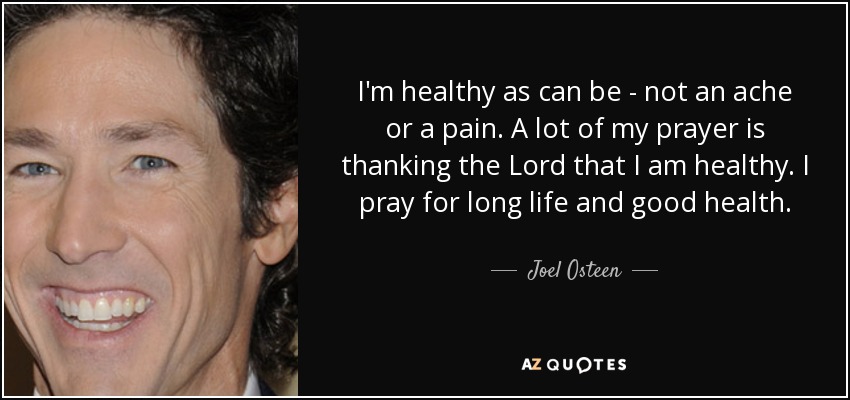 I'm healthy as can be - not an ache or a pain. A lot of my prayer is thanking the Lord that I am healthy. I pray for long life and good health. - Joel Osteen