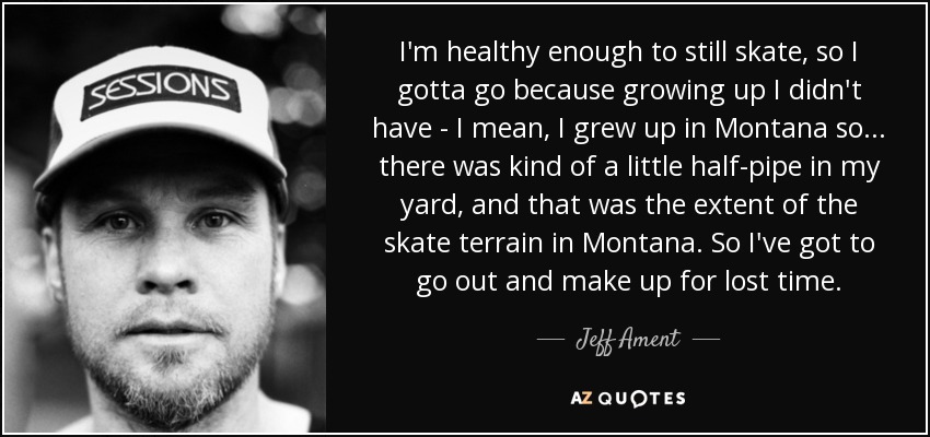 I'm healthy enough to still skate, so I gotta go because growing up I didn't have - I mean, I grew up in Montana so... there was kind of a little half-pipe in my yard, and that was the extent of the skate terrain in Montana. So I've got to go out and make up for lost time. - Jeff Ament