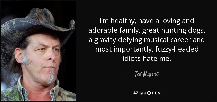 I'm healthy, have a loving and adorable family, great hunting dogs, a gravity defying musical career and most importantly, fuzzy-headed idiots hate me. - Ted Nugent
