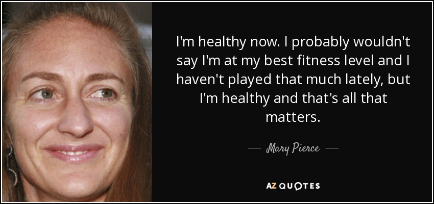 I'm healthy now. I probably wouldn't say I'm at my best fitness level and I haven't played that much lately, but I'm healthy and that's all that matters. - Mary Pierce