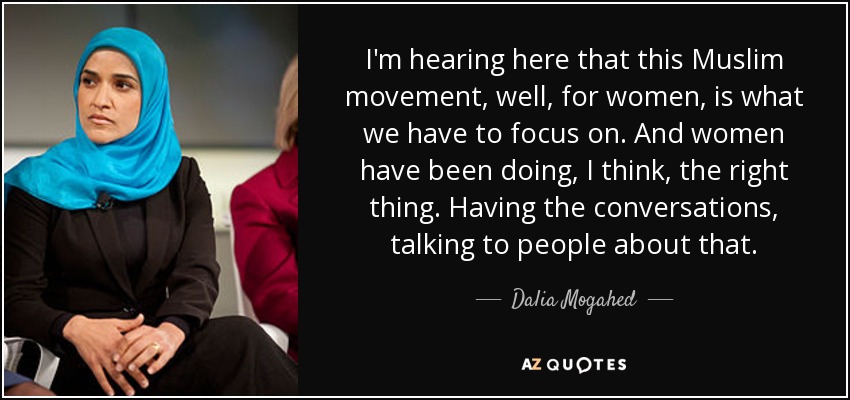I'm hearing here that this Muslim movement, well, for women, is what we have to focus on. And women have been doing, I think, the right thing. Having the conversations, talking to people about that. - Dalia Mogahed