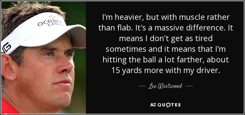 I'm heavier, but with muscle rather than flab. It's a massive difference. It means I don't get as tired sometimes and it means that I'm hitting the ball a lot farther, about 15 yards more with my driver. - Lee Westwood