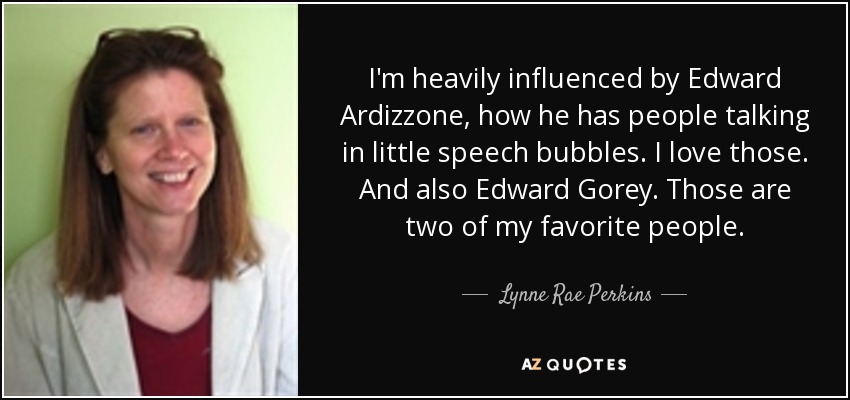 I'm heavily influenced by Edward Ardizzone, how he has people talking in little speech bubbles. I love those. And also Edward Gorey. Those are two of my favorite people. - Lynne Rae Perkins