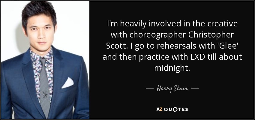 I'm heavily involved in the creative with choreographer Christopher Scott. I go to rehearsals with 'Glee' and then practice with LXD till about midnight. - Harry Shum, Jr.