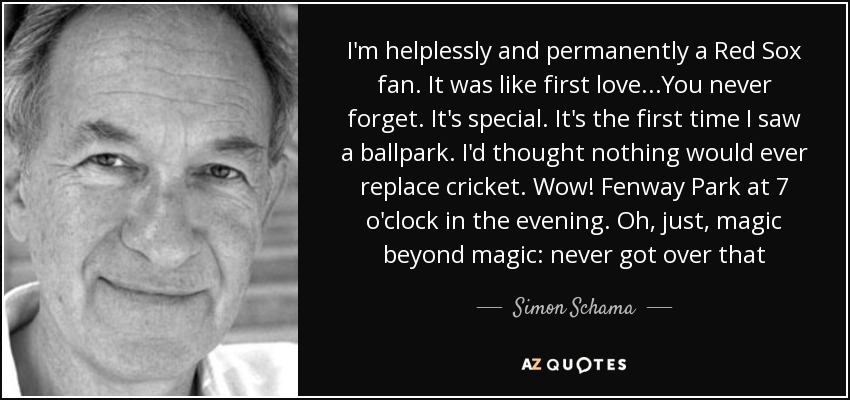 I'm helplessly and permanently a Red Sox fan. It was like first love...You never forget. It's special. It's the first time I saw a ballpark. I'd thought nothing would ever replace cricket. Wow! Fenway Park at 7 o'clock in the evening. Oh, just, magic beyond magic: never got over that - Simon Schama